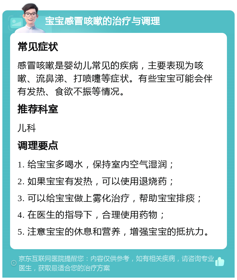 宝宝感冒咳嗽的治疗与调理 常见症状 感冒咳嗽是婴幼儿常见的疾病，主要表现为咳嗽、流鼻涕、打喷嚏等症状。有些宝宝可能会伴有发热、食欲不振等情况。 推荐科室 儿科 调理要点 1. 给宝宝多喝水，保持室内空气湿润； 2. 如果宝宝有发热，可以使用退烧药； 3. 可以给宝宝做上雾化治疗，帮助宝宝排痰； 4. 在医生的指导下，合理使用药物； 5. 注意宝宝的休息和营养，增强宝宝的抵抗力。