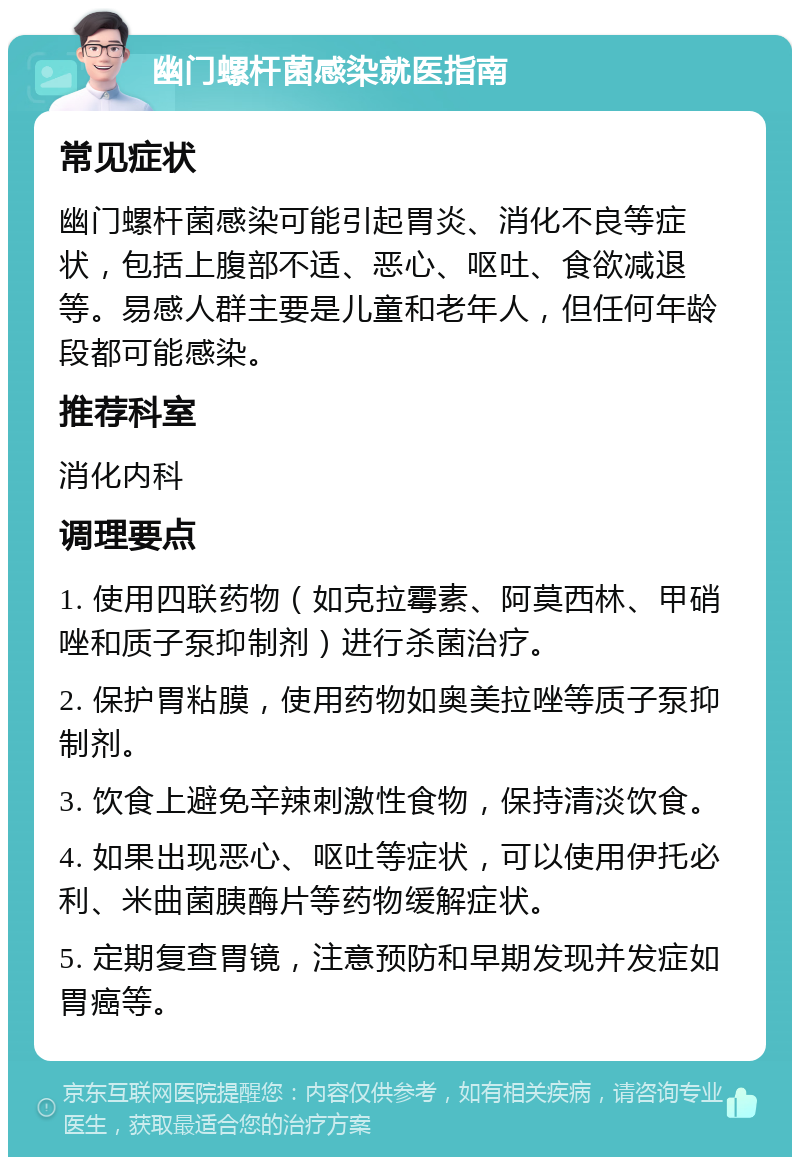 幽门螺杆菌感染就医指南 常见症状 幽门螺杆菌感染可能引起胃炎、消化不良等症状，包括上腹部不适、恶心、呕吐、食欲减退等。易感人群主要是儿童和老年人，但任何年龄段都可能感染。 推荐科室 消化内科 调理要点 1. 使用四联药物（如克拉霉素、阿莫西林、甲硝唑和质子泵抑制剂）进行杀菌治疗。 2. 保护胃粘膜，使用药物如奥美拉唑等质子泵抑制剂。 3. 饮食上避免辛辣刺激性食物，保持清淡饮食。 4. 如果出现恶心、呕吐等症状，可以使用伊托必利、米曲菌胰酶片等药物缓解症状。 5. 定期复查胃镜，注意预防和早期发现并发症如胃癌等。