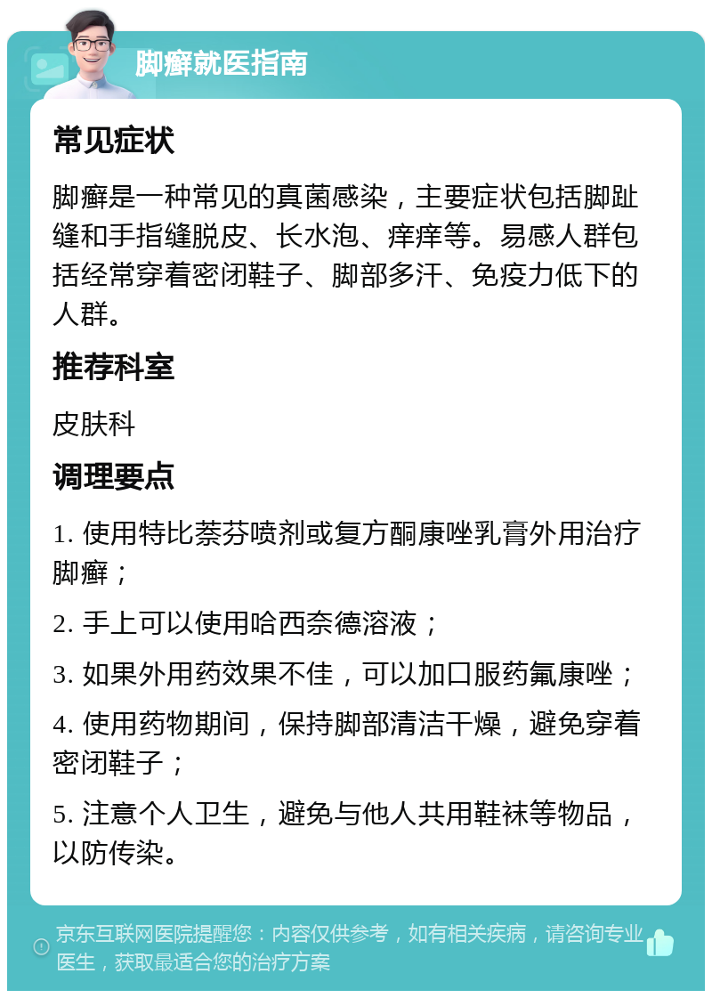 脚癣就医指南 常见症状 脚癣是一种常见的真菌感染，主要症状包括脚趾缝和手指缝脱皮、长水泡、痒痒等。易感人群包括经常穿着密闭鞋子、脚部多汗、免疫力低下的人群。 推荐科室 皮肤科 调理要点 1. 使用特比萘芬喷剂或复方酮康唑乳膏外用治疗脚癣； 2. 手上可以使用哈西奈德溶液； 3. 如果外用药效果不佳，可以加口服药氟康唑； 4. 使用药物期间，保持脚部清洁干燥，避免穿着密闭鞋子； 5. 注意个人卫生，避免与他人共用鞋袜等物品，以防传染。