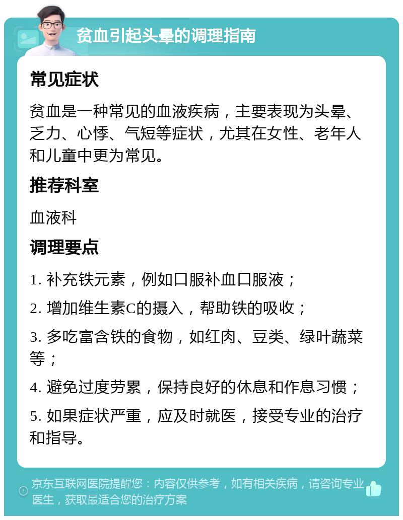 贫血引起头晕的调理指南 常见症状 贫血是一种常见的血液疾病，主要表现为头晕、乏力、心悸、气短等症状，尤其在女性、老年人和儿童中更为常见。 推荐科室 血液科 调理要点 1. 补充铁元素，例如口服补血口服液； 2. 增加维生素C的摄入，帮助铁的吸收； 3. 多吃富含铁的食物，如红肉、豆类、绿叶蔬菜等； 4. 避免过度劳累，保持良好的休息和作息习惯； 5. 如果症状严重，应及时就医，接受专业的治疗和指导。