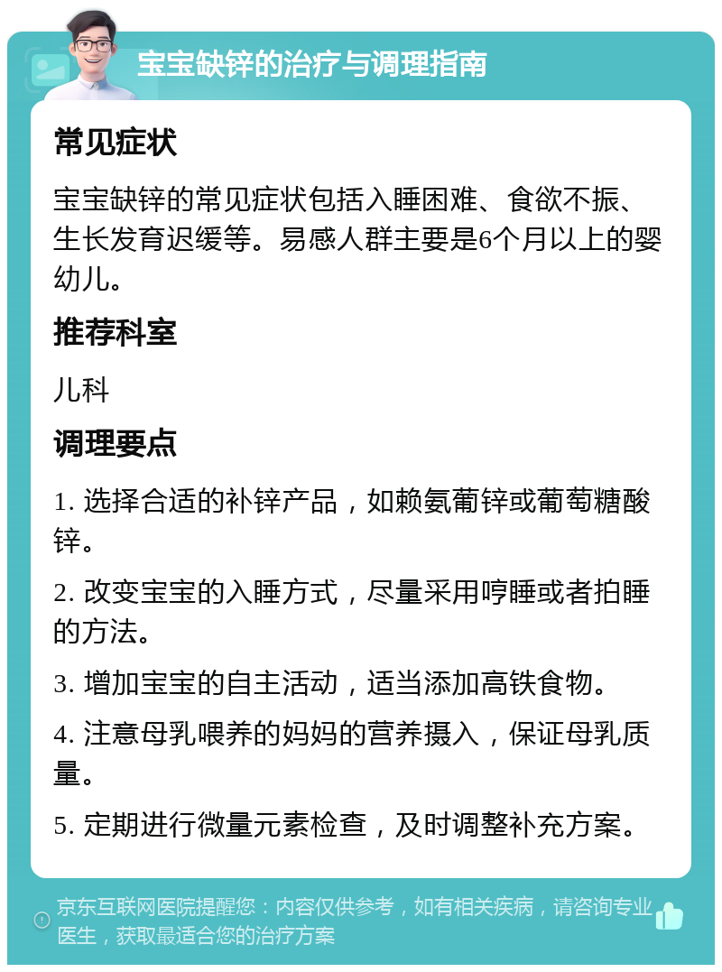 宝宝缺锌的治疗与调理指南 常见症状 宝宝缺锌的常见症状包括入睡困难、食欲不振、生长发育迟缓等。易感人群主要是6个月以上的婴幼儿。 推荐科室 儿科 调理要点 1. 选择合适的补锌产品，如赖氨葡锌或葡萄糖酸锌。 2. 改变宝宝的入睡方式，尽量采用哼睡或者拍睡的方法。 3. 增加宝宝的自主活动，适当添加高铁食物。 4. 注意母乳喂养的妈妈的营养摄入，保证母乳质量。 5. 定期进行微量元素检查，及时调整补充方案。