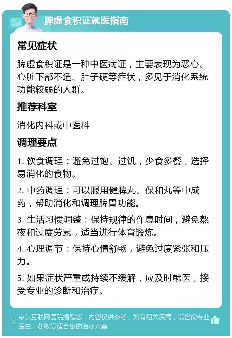 脾虚食积证就医指南 常见症状 脾虚食积证是一种中医病证，主要表现为恶心、心脏下部不适、肚子硬等症状，多见于消化系统功能较弱的人群。 推荐科室 消化内科或中医科 调理要点 1. 饮食调理：避免过饱、过饥，少食多餐，选择易消化的食物。 2. 中药调理：可以服用健脾丸、保和丸等中成药，帮助消化和调理脾胃功能。 3. 生活习惯调整：保持规律的作息时间，避免熬夜和过度劳累，适当进行体育锻炼。 4. 心理调节：保持心情舒畅，避免过度紧张和压力。 5. 如果症状严重或持续不缓解，应及时就医，接受专业的诊断和治疗。