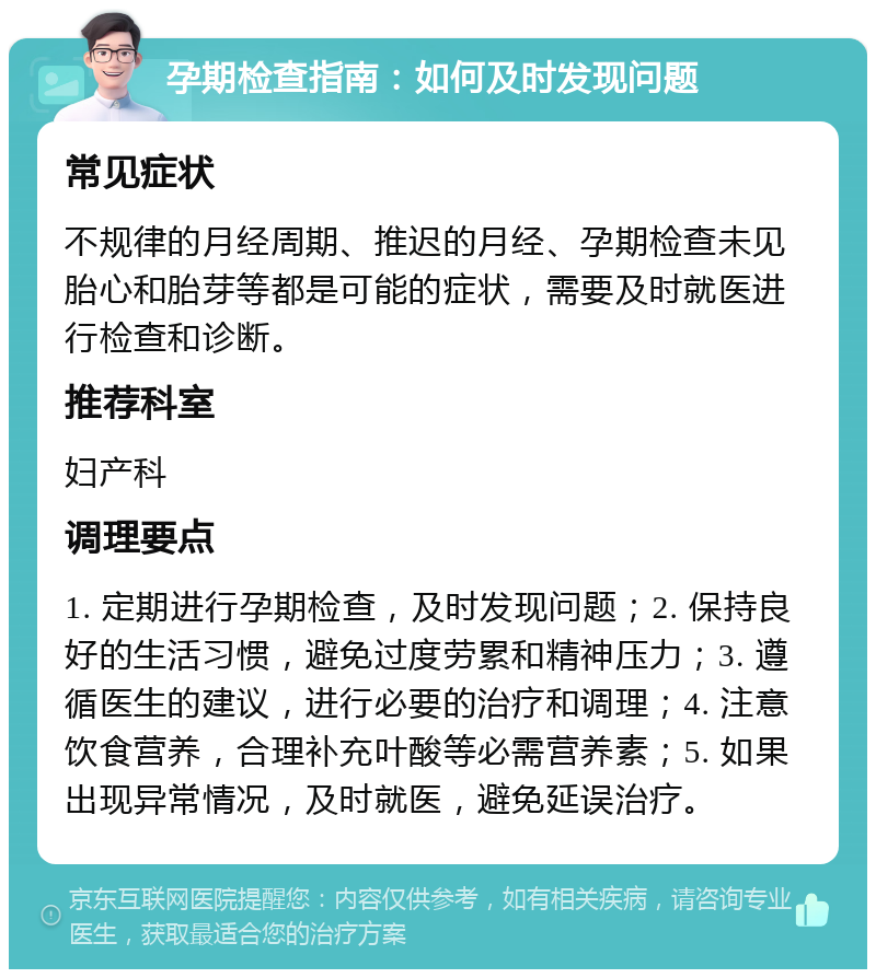 孕期检查指南：如何及时发现问题 常见症状 不规律的月经周期、推迟的月经、孕期检查未见胎心和胎芽等都是可能的症状，需要及时就医进行检查和诊断。 推荐科室 妇产科 调理要点 1. 定期进行孕期检查，及时发现问题；2. 保持良好的生活习惯，避免过度劳累和精神压力；3. 遵循医生的建议，进行必要的治疗和调理；4. 注意饮食营养，合理补充叶酸等必需营养素；5. 如果出现异常情况，及时就医，避免延误治疗。