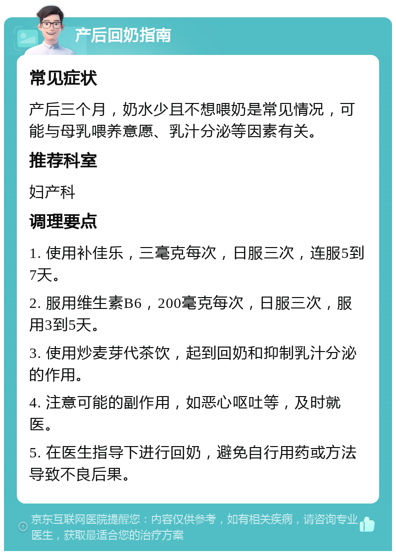 产后回奶指南 常见症状 产后三个月，奶水少且不想喂奶是常见情况，可能与母乳喂养意愿、乳汁分泌等因素有关。 推荐科室 妇产科 调理要点 1. 使用补佳乐，三毫克每次，日服三次，连服5到7天。 2. 服用维生素B6，200毫克每次，日服三次，服用3到5天。 3. 使用炒麦芽代茶饮，起到回奶和抑制乳汁分泌的作用。 4. 注意可能的副作用，如恶心呕吐等，及时就医。 5. 在医生指导下进行回奶，避免自行用药或方法导致不良后果。