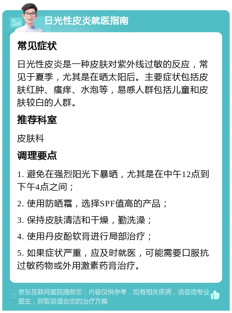 日光性皮炎就医指南 常见症状 日光性皮炎是一种皮肤对紫外线过敏的反应，常见于夏季，尤其是在晒太阳后。主要症状包括皮肤红肿、瘙痒、水泡等，易感人群包括儿童和皮肤较白的人群。 推荐科室 皮肤科 调理要点 1. 避免在强烈阳光下暴晒，尤其是在中午12点到下午4点之间； 2. 使用防晒霜，选择SPF值高的产品； 3. 保持皮肤清洁和干燥，勤洗澡； 4. 使用丹皮酚软膏进行局部治疗； 5. 如果症状严重，应及时就医，可能需要口服抗过敏药物或外用激素药膏治疗。