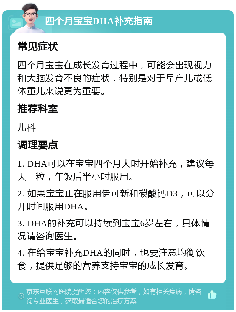 四个月宝宝DHA补充指南 常见症状 四个月宝宝在成长发育过程中，可能会出现视力和大脑发育不良的症状，特别是对于早产儿或低体重儿来说更为重要。 推荐科室 儿科 调理要点 1. DHA可以在宝宝四个月大时开始补充，建议每天一粒，午饭后半小时服用。 2. 如果宝宝正在服用伊可新和碳酸钙D3，可以分开时间服用DHA。 3. DHA的补充可以持续到宝宝6岁左右，具体情况请咨询医生。 4. 在给宝宝补充DHA的同时，也要注意均衡饮食，提供足够的营养支持宝宝的成长发育。