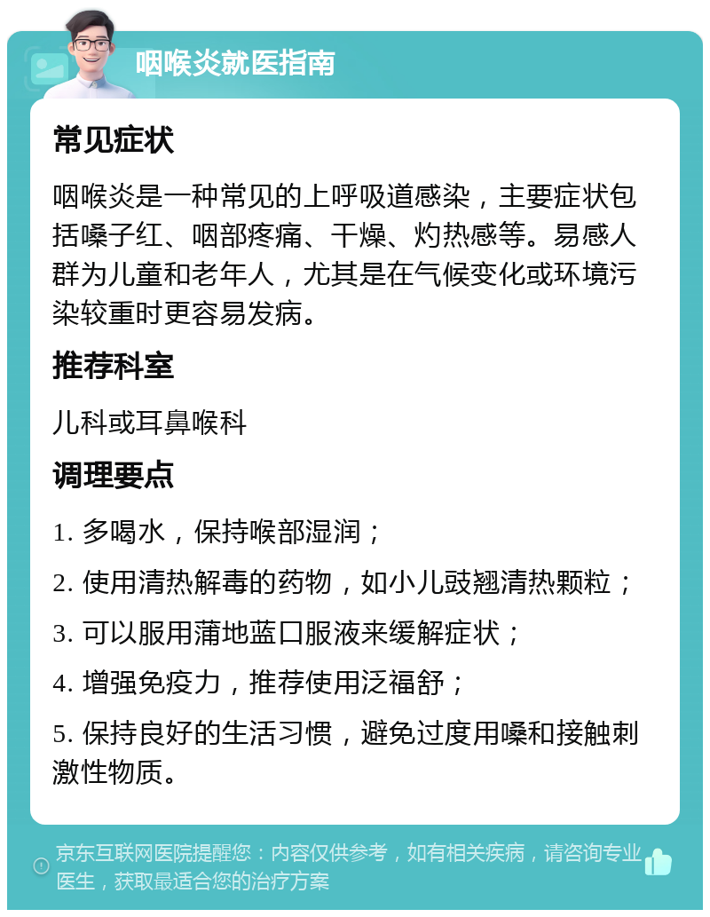 咽喉炎就医指南 常见症状 咽喉炎是一种常见的上呼吸道感染，主要症状包括嗓子红、咽部疼痛、干燥、灼热感等。易感人群为儿童和老年人，尤其是在气候变化或环境污染较重时更容易发病。 推荐科室 儿科或耳鼻喉科 调理要点 1. 多喝水，保持喉部湿润； 2. 使用清热解毒的药物，如小儿豉翘清热颗粒； 3. 可以服用蒲地蓝口服液来缓解症状； 4. 增强免疫力，推荐使用泛福舒； 5. 保持良好的生活习惯，避免过度用嗓和接触刺激性物质。