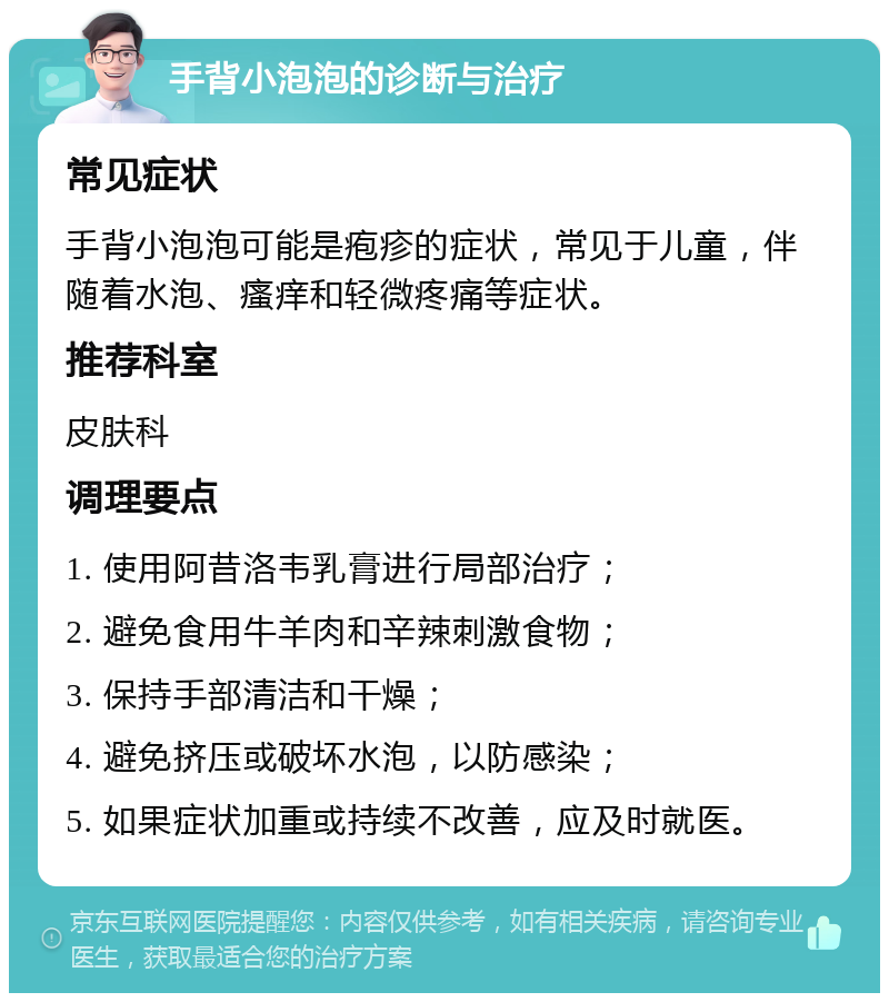 手背小泡泡的诊断与治疗 常见症状 手背小泡泡可能是疱疹的症状，常见于儿童，伴随着水泡、瘙痒和轻微疼痛等症状。 推荐科室 皮肤科 调理要点 1. 使用阿昔洛韦乳膏进行局部治疗； 2. 避免食用牛羊肉和辛辣刺激食物； 3. 保持手部清洁和干燥； 4. 避免挤压或破坏水泡，以防感染； 5. 如果症状加重或持续不改善，应及时就医。