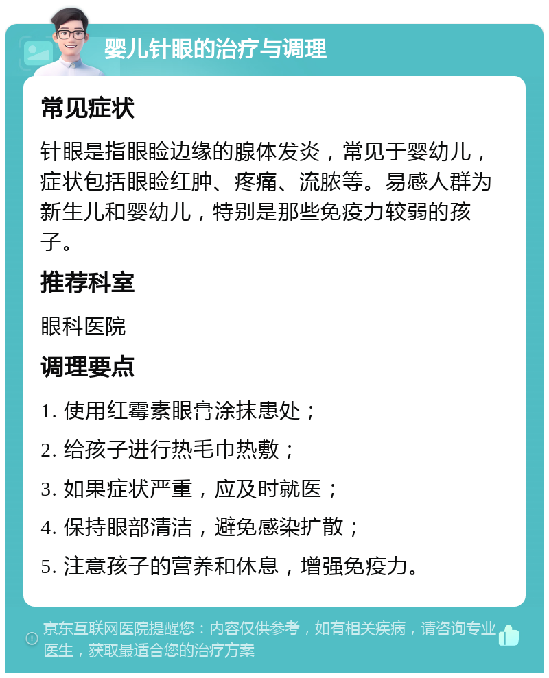 婴儿针眼的治疗与调理 常见症状 针眼是指眼睑边缘的腺体发炎，常见于婴幼儿，症状包括眼睑红肿、疼痛、流脓等。易感人群为新生儿和婴幼儿，特别是那些免疫力较弱的孩子。 推荐科室 眼科医院 调理要点 1. 使用红霉素眼膏涂抹患处； 2. 给孩子进行热毛巾热敷； 3. 如果症状严重，应及时就医； 4. 保持眼部清洁，避免感染扩散； 5. 注意孩子的营养和休息，增强免疫力。