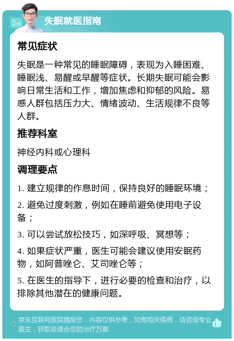 失眠就医指南 常见症状 失眠是一种常见的睡眠障碍，表现为入睡困难、睡眠浅、易醒或早醒等症状。长期失眠可能会影响日常生活和工作，增加焦虑和抑郁的风险。易感人群包括压力大、情绪波动、生活规律不良等人群。 推荐科室 神经内科或心理科 调理要点 1. 建立规律的作息时间，保持良好的睡眠环境； 2. 避免过度刺激，例如在睡前避免使用电子设备； 3. 可以尝试放松技巧，如深呼吸、冥想等； 4. 如果症状严重，医生可能会建议使用安眠药物，如阿普唑仑、艾司唑仑等； 5. 在医生的指导下，进行必要的检查和治疗，以排除其他潜在的健康问题。