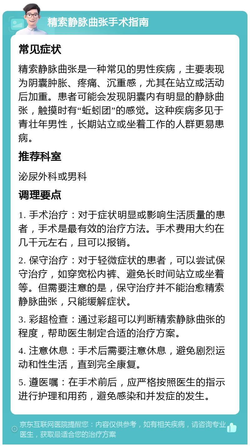 精索静脉曲张手术指南 常见症状 精索静脉曲张是一种常见的男性疾病，主要表现为阴囊肿胀、疼痛、沉重感，尤其在站立或活动后加重。患者可能会发现阴囊内有明显的静脉曲张，触摸时有“蚯蚓团”的感觉。这种疾病多见于青壮年男性，长期站立或坐着工作的人群更易患病。 推荐科室 泌尿外科或男科 调理要点 1. 手术治疗：对于症状明显或影响生活质量的患者，手术是最有效的治疗方法。手术费用大约在几千元左右，且可以报销。 2. 保守治疗：对于轻微症状的患者，可以尝试保守治疗，如穿宽松内裤、避免长时间站立或坐着等。但需要注意的是，保守治疗并不能治愈精索静脉曲张，只能缓解症状。 3. 彩超检查：通过彩超可以判断精索静脉曲张的程度，帮助医生制定合适的治疗方案。 4. 注意休息：手术后需要注意休息，避免剧烈运动和性生活，直到完全康复。 5. 遵医嘱：在手术前后，应严格按照医生的指示进行护理和用药，避免感染和并发症的发生。