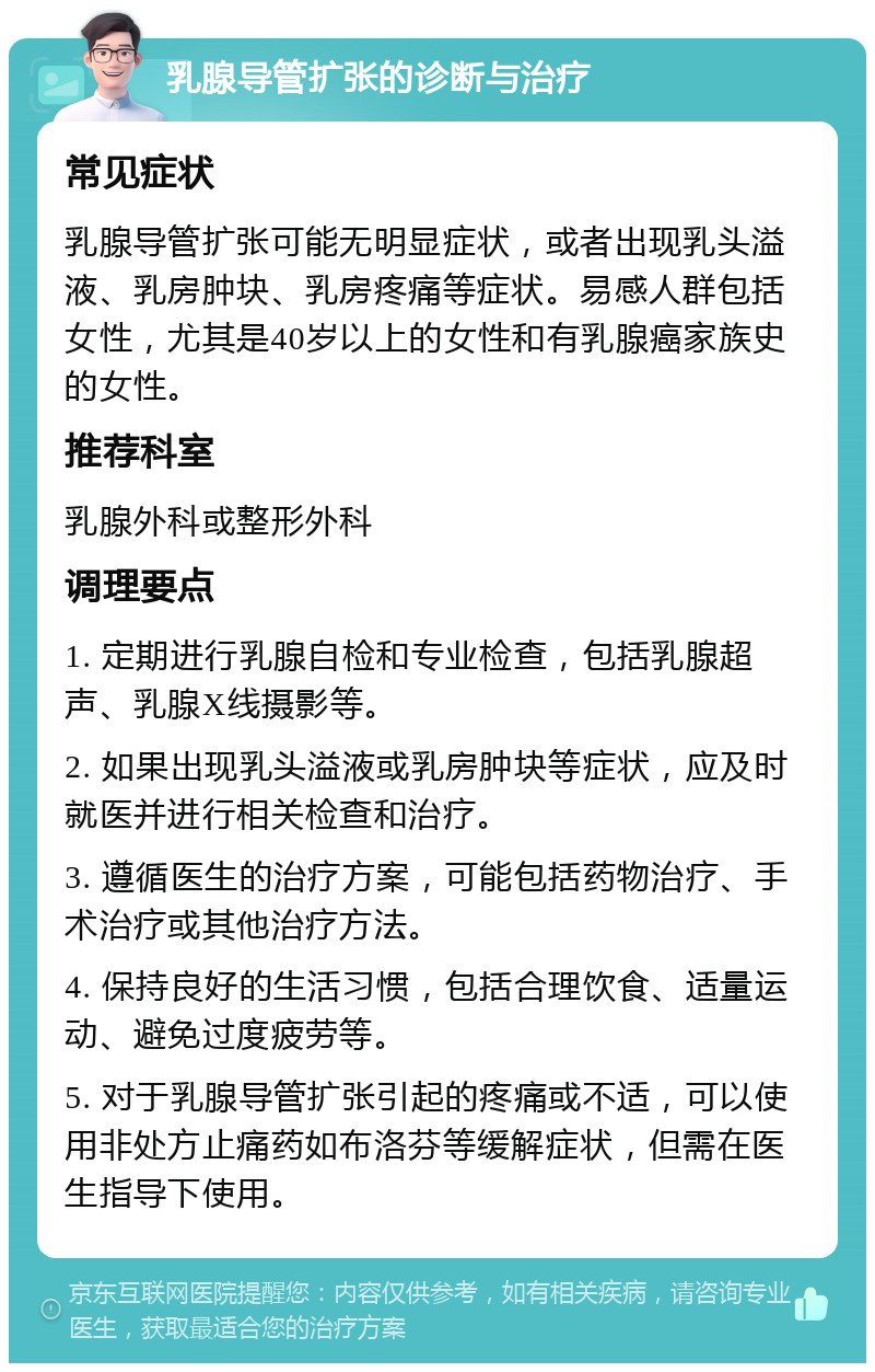 乳腺导管扩张的诊断与治疗 常见症状 乳腺导管扩张可能无明显症状，或者出现乳头溢液、乳房肿块、乳房疼痛等症状。易感人群包括女性，尤其是40岁以上的女性和有乳腺癌家族史的女性。 推荐科室 乳腺外科或整形外科 调理要点 1. 定期进行乳腺自检和专业检查，包括乳腺超声、乳腺X线摄影等。 2. 如果出现乳头溢液或乳房肿块等症状，应及时就医并进行相关检查和治疗。 3. 遵循医生的治疗方案，可能包括药物治疗、手术治疗或其他治疗方法。 4. 保持良好的生活习惯，包括合理饮食、适量运动、避免过度疲劳等。 5. 对于乳腺导管扩张引起的疼痛或不适，可以使用非处方止痛药如布洛芬等缓解症状，但需在医生指导下使用。