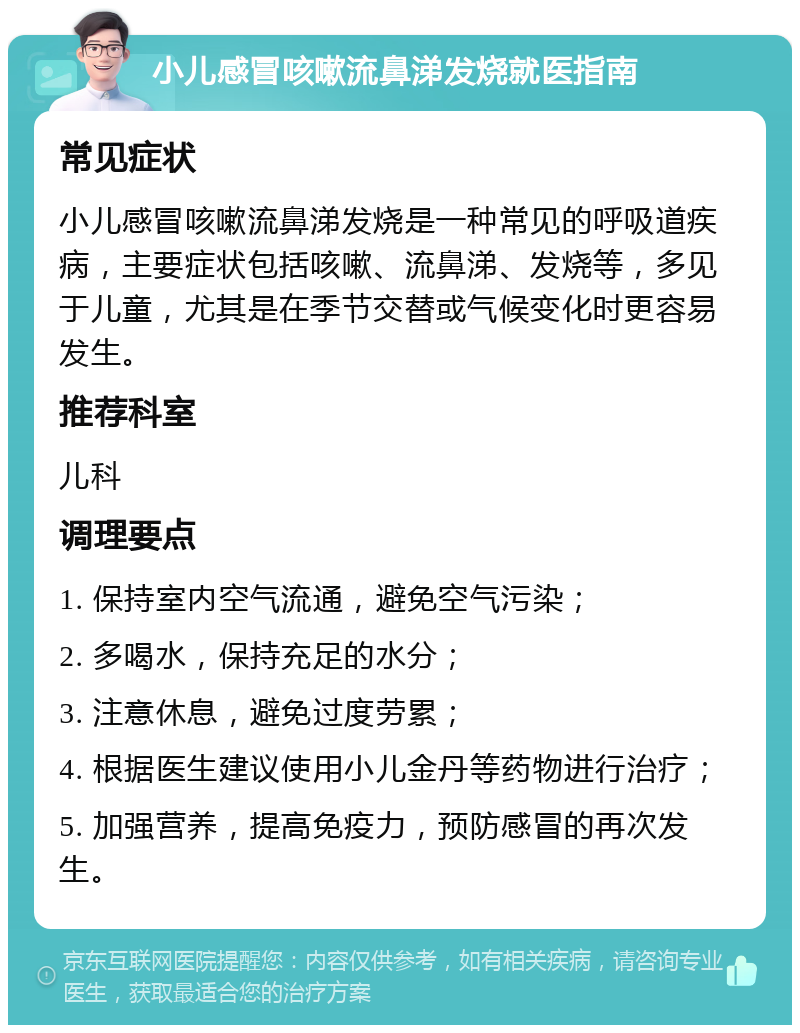 小儿感冒咳嗽流鼻涕发烧就医指南 常见症状 小儿感冒咳嗽流鼻涕发烧是一种常见的呼吸道疾病，主要症状包括咳嗽、流鼻涕、发烧等，多见于儿童，尤其是在季节交替或气候变化时更容易发生。 推荐科室 儿科 调理要点 1. 保持室内空气流通，避免空气污染； 2. 多喝水，保持充足的水分； 3. 注意休息，避免过度劳累； 4. 根据医生建议使用小儿金丹等药物进行治疗； 5. 加强营养，提高免疫力，预防感冒的再次发生。