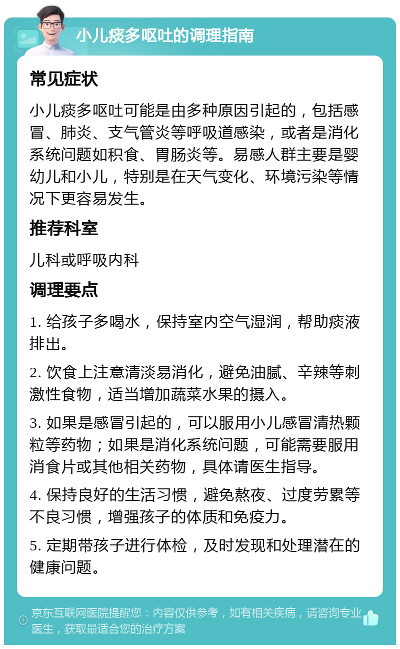 小儿痰多呕吐的调理指南 常见症状 小儿痰多呕吐可能是由多种原因引起的，包括感冒、肺炎、支气管炎等呼吸道感染，或者是消化系统问题如积食、胃肠炎等。易感人群主要是婴幼儿和小儿，特别是在天气变化、环境污染等情况下更容易发生。 推荐科室 儿科或呼吸内科 调理要点 1. 给孩子多喝水，保持室内空气湿润，帮助痰液排出。 2. 饮食上注意清淡易消化，避免油腻、辛辣等刺激性食物，适当增加蔬菜水果的摄入。 3. 如果是感冒引起的，可以服用小儿感冒清热颗粒等药物；如果是消化系统问题，可能需要服用消食片或其他相关药物，具体请医生指导。 4. 保持良好的生活习惯，避免熬夜、过度劳累等不良习惯，增强孩子的体质和免疫力。 5. 定期带孩子进行体检，及时发现和处理潜在的健康问题。