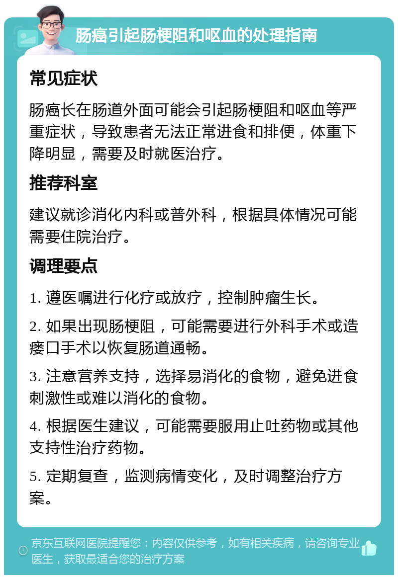 肠癌引起肠梗阻和呕血的处理指南 常见症状 肠癌长在肠道外面可能会引起肠梗阻和呕血等严重症状，导致患者无法正常进食和排便，体重下降明显，需要及时就医治疗。 推荐科室 建议就诊消化内科或普外科，根据具体情况可能需要住院治疗。 调理要点 1. 遵医嘱进行化疗或放疗，控制肿瘤生长。 2. 如果出现肠梗阻，可能需要进行外科手术或造瘘口手术以恢复肠道通畅。 3. 注意营养支持，选择易消化的食物，避免进食刺激性或难以消化的食物。 4. 根据医生建议，可能需要服用止吐药物或其他支持性治疗药物。 5. 定期复查，监测病情变化，及时调整治疗方案。