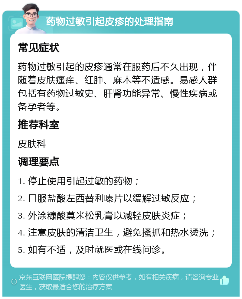 药物过敏引起皮疹的处理指南 常见症状 药物过敏引起的皮疹通常在服药后不久出现，伴随着皮肤瘙痒、红肿、麻木等不适感。易感人群包括有药物过敏史、肝肾功能异常、慢性疾病或备孕者等。 推荐科室 皮肤科 调理要点 1. 停止使用引起过敏的药物； 2. 口服盐酸左西替利嗪片以缓解过敏反应； 3. 外涂糠酸莫米松乳膏以减轻皮肤炎症； 4. 注意皮肤的清洁卫生，避免搔抓和热水烫洗； 5. 如有不适，及时就医或在线问诊。