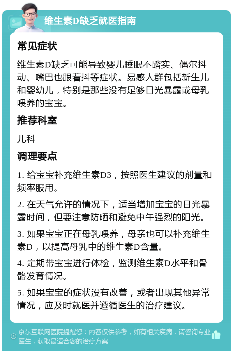 维生素D缺乏就医指南 常见症状 维生素D缺乏可能导致婴儿睡眠不踏实、偶尔抖动、嘴巴也跟着抖等症状。易感人群包括新生儿和婴幼儿，特别是那些没有足够日光暴露或母乳喂养的宝宝。 推荐科室 儿科 调理要点 1. 给宝宝补充维生素D3，按照医生建议的剂量和频率服用。 2. 在天气允许的情况下，适当增加宝宝的日光暴露时间，但要注意防晒和避免中午强烈的阳光。 3. 如果宝宝正在母乳喂养，母亲也可以补充维生素D，以提高母乳中的维生素D含量。 4. 定期带宝宝进行体检，监测维生素D水平和骨骼发育情况。 5. 如果宝宝的症状没有改善，或者出现其他异常情况，应及时就医并遵循医生的治疗建议。