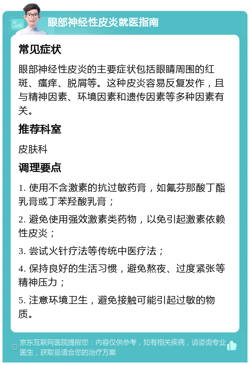 眼部神经性皮炎就医指南 常见症状 眼部神经性皮炎的主要症状包括眼睛周围的红斑、瘙痒、脱屑等。这种皮炎容易反复发作，且与精神因素、环境因素和遗传因素等多种因素有关。 推荐科室 皮肤科 调理要点 1. 使用不含激素的抗过敏药膏，如氟芬那酸丁酯乳膏或丁苯羟酸乳膏； 2. 避免使用强效激素类药物，以免引起激素依赖性皮炎； 3. 尝试火针疗法等传统中医疗法； 4. 保持良好的生活习惯，避免熬夜、过度紧张等精神压力； 5. 注意环境卫生，避免接触可能引起过敏的物质。