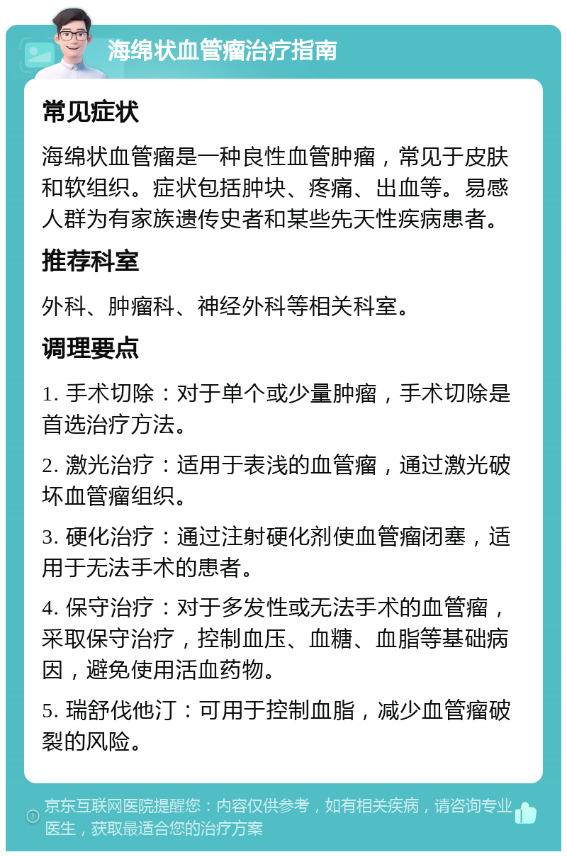 海绵状血管瘤治疗指南 常见症状 海绵状血管瘤是一种良性血管肿瘤，常见于皮肤和软组织。症状包括肿块、疼痛、出血等。易感人群为有家族遗传史者和某些先天性疾病患者。 推荐科室 外科、肿瘤科、神经外科等相关科室。 调理要点 1. 手术切除：对于单个或少量肿瘤，手术切除是首选治疗方法。 2. 激光治疗：适用于表浅的血管瘤，通过激光破坏血管瘤组织。 3. 硬化治疗：通过注射硬化剂使血管瘤闭塞，适用于无法手术的患者。 4. 保守治疗：对于多发性或无法手术的血管瘤，采取保守治疗，控制血压、血糖、血脂等基础病因，避免使用活血药物。 5. 瑞舒伐他汀：可用于控制血脂，减少血管瘤破裂的风险。