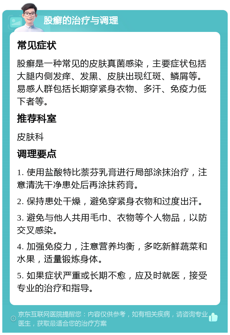 股癣的治疗与调理 常见症状 股癣是一种常见的皮肤真菌感染，主要症状包括大腿内侧发痒、发黑、皮肤出现红斑、鳞屑等。易感人群包括长期穿紧身衣物、多汗、免疫力低下者等。 推荐科室 皮肤科 调理要点 1. 使用盐酸特比萘芬乳膏进行局部涂抹治疗，注意清洗干净患处后再涂抹药膏。 2. 保持患处干燥，避免穿紧身衣物和过度出汗。 3. 避免与他人共用毛巾、衣物等个人物品，以防交叉感染。 4. 加强免疫力，注意营养均衡，多吃新鲜蔬菜和水果，适量锻炼身体。 5. 如果症状严重或长期不愈，应及时就医，接受专业的治疗和指导。