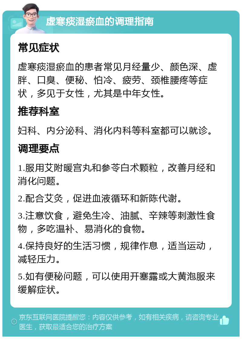 虚寒痰湿瘀血的调理指南 常见症状 虚寒痰湿瘀血的患者常见月经量少、颜色深、虚胖、口臭、便秘、怕冷、疲劳、颈椎腰疼等症状，多见于女性，尤其是中年女性。 推荐科室 妇科、内分泌科、消化内科等科室都可以就诊。 调理要点 1.服用艾附暖宫丸和参苓白术颗粒，改善月经和消化问题。 2.配合艾灸，促进血液循环和新陈代谢。 3.注意饮食，避免生冷、油腻、辛辣等刺激性食物，多吃温补、易消化的食物。 4.保持良好的生活习惯，规律作息，适当运动，减轻压力。 5.如有便秘问题，可以使用开塞露或大黄泡服来缓解症状。