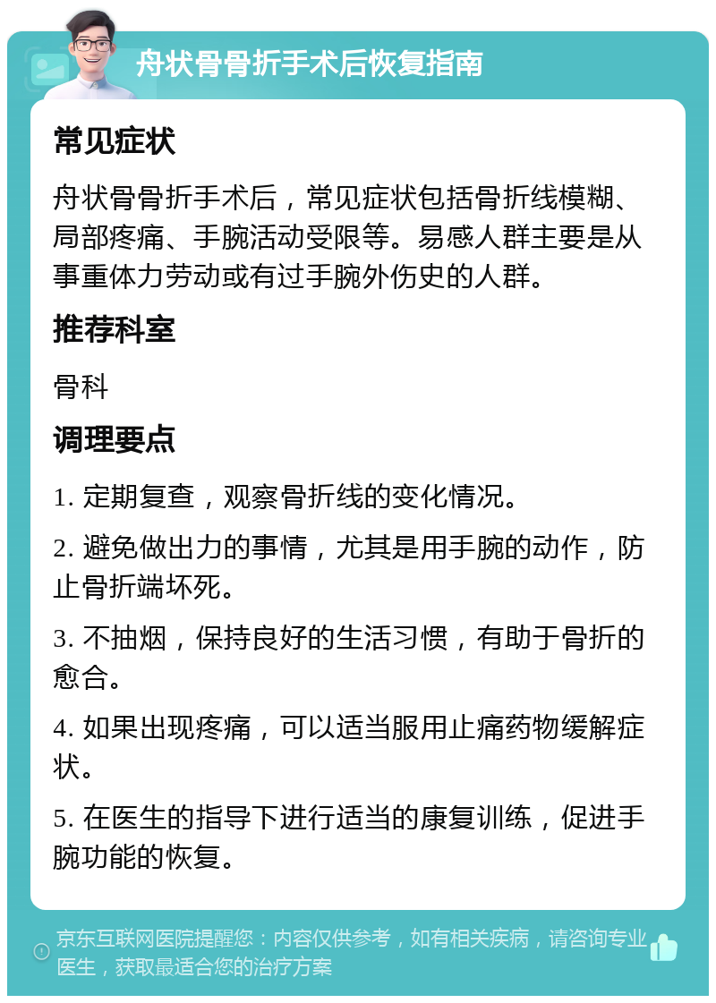 舟状骨骨折手术后恢复指南 常见症状 舟状骨骨折手术后，常见症状包括骨折线模糊、局部疼痛、手腕活动受限等。易感人群主要是从事重体力劳动或有过手腕外伤史的人群。 推荐科室 骨科 调理要点 1. 定期复查，观察骨折线的变化情况。 2. 避免做出力的事情，尤其是用手腕的动作，防止骨折端坏死。 3. 不抽烟，保持良好的生活习惯，有助于骨折的愈合。 4. 如果出现疼痛，可以适当服用止痛药物缓解症状。 5. 在医生的指导下进行适当的康复训练，促进手腕功能的恢复。