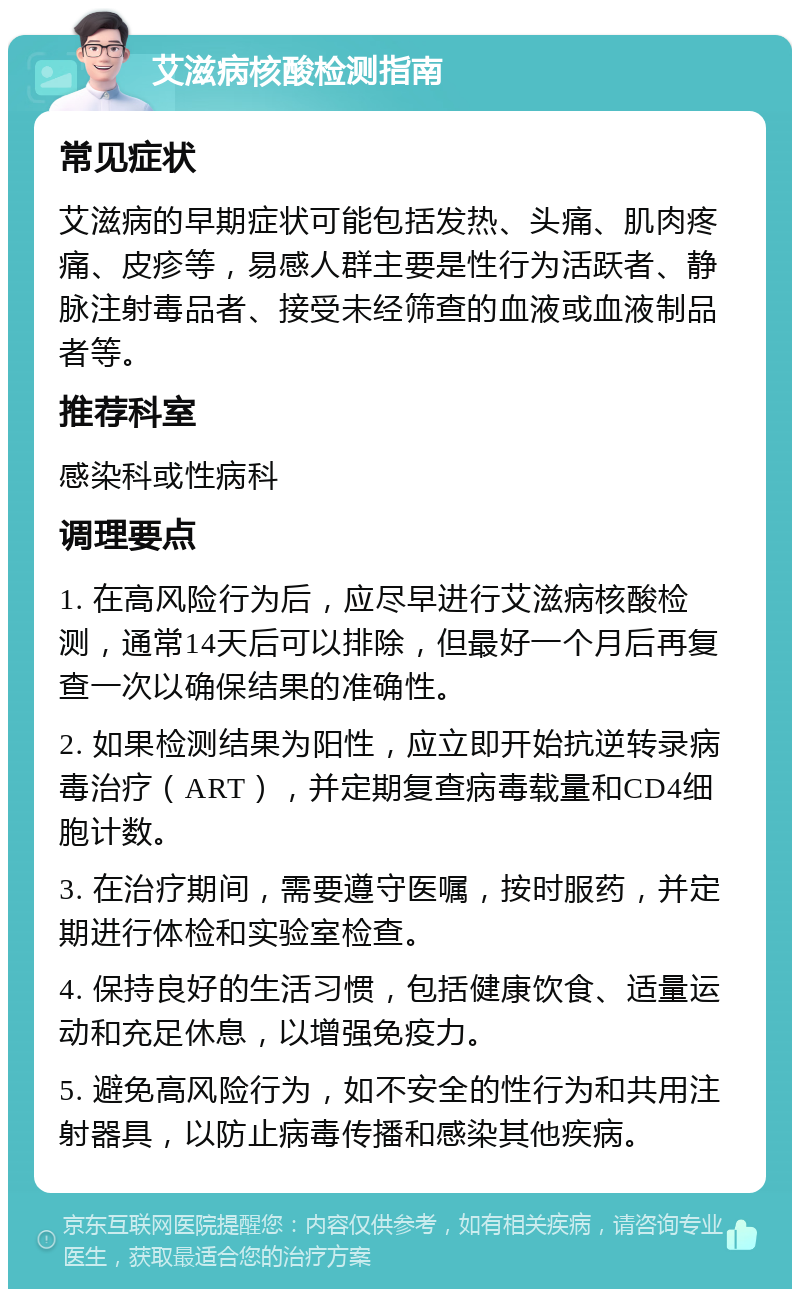 艾滋病核酸检测指南 常见症状 艾滋病的早期症状可能包括发热、头痛、肌肉疼痛、皮疹等，易感人群主要是性行为活跃者、静脉注射毒品者、接受未经筛查的血液或血液制品者等。 推荐科室 感染科或性病科 调理要点 1. 在高风险行为后，应尽早进行艾滋病核酸检测，通常14天后可以排除，但最好一个月后再复查一次以确保结果的准确性。 2. 如果检测结果为阳性，应立即开始抗逆转录病毒治疗（ART），并定期复查病毒载量和CD4细胞计数。 3. 在治疗期间，需要遵守医嘱，按时服药，并定期进行体检和实验室检查。 4. 保持良好的生活习惯，包括健康饮食、适量运动和充足休息，以增强免疫力。 5. 避免高风险行为，如不安全的性行为和共用注射器具，以防止病毒传播和感染其他疾病。