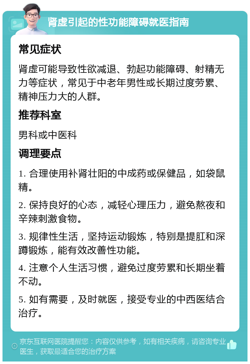 肾虚引起的性功能障碍就医指南 常见症状 肾虚可能导致性欲减退、勃起功能障碍、射精无力等症状，常见于中老年男性或长期过度劳累、精神压力大的人群。 推荐科室 男科或中医科 调理要点 1. 合理使用补肾壮阳的中成药或保健品，如袋鼠精。 2. 保持良好的心态，减轻心理压力，避免熬夜和辛辣刺激食物。 3. 规律性生活，坚持运动锻炼，特别是提肛和深蹲锻炼，能有效改善性功能。 4. 注意个人生活习惯，避免过度劳累和长期坐着不动。 5. 如有需要，及时就医，接受专业的中西医结合治疗。