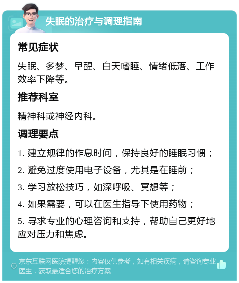 失眠的治疗与调理指南 常见症状 失眠、多梦、早醒、白天嗜睡、情绪低落、工作效率下降等。 推荐科室 精神科或神经内科。 调理要点 1. 建立规律的作息时间，保持良好的睡眠习惯； 2. 避免过度使用电子设备，尤其是在睡前； 3. 学习放松技巧，如深呼吸、冥想等； 4. 如果需要，可以在医生指导下使用药物； 5. 寻求专业的心理咨询和支持，帮助自己更好地应对压力和焦虑。