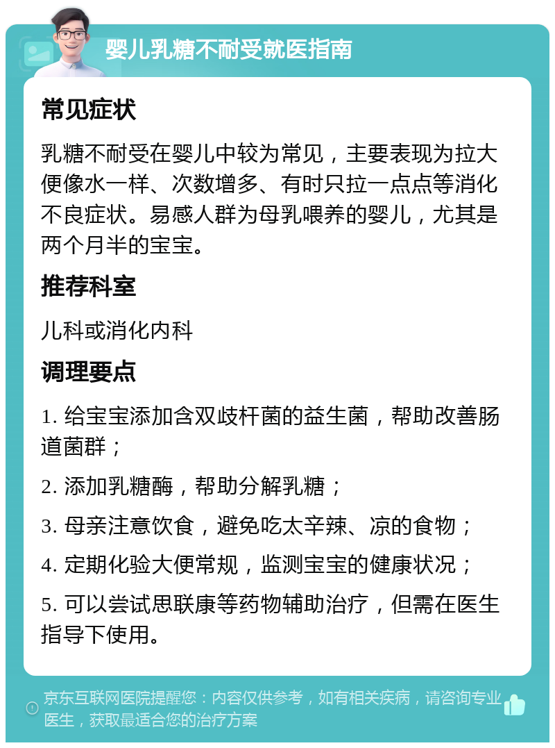 婴儿乳糖不耐受就医指南 常见症状 乳糖不耐受在婴儿中较为常见，主要表现为拉大便像水一样、次数增多、有时只拉一点点等消化不良症状。易感人群为母乳喂养的婴儿，尤其是两个月半的宝宝。 推荐科室 儿科或消化内科 调理要点 1. 给宝宝添加含双歧杆菌的益生菌，帮助改善肠道菌群； 2. 添加乳糖酶，帮助分解乳糖； 3. 母亲注意饮食，避免吃太辛辣、凉的食物； 4. 定期化验大便常规，监测宝宝的健康状况； 5. 可以尝试思联康等药物辅助治疗，但需在医生指导下使用。