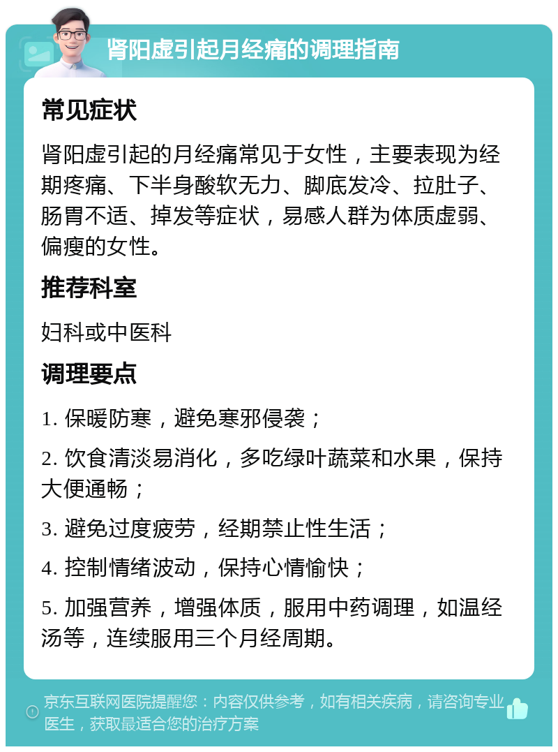 肾阳虚引起月经痛的调理指南 常见症状 肾阳虚引起的月经痛常见于女性，主要表现为经期疼痛、下半身酸软无力、脚底发冷、拉肚子、肠胃不适、掉发等症状，易感人群为体质虚弱、偏瘦的女性。 推荐科室 妇科或中医科 调理要点 1. 保暖防寒，避免寒邪侵袭； 2. 饮食清淡易消化，多吃绿叶蔬菜和水果，保持大便通畅； 3. 避免过度疲劳，经期禁止性生活； 4. 控制情绪波动，保持心情愉快； 5. 加强营养，增强体质，服用中药调理，如温经汤等，连续服用三个月经周期。