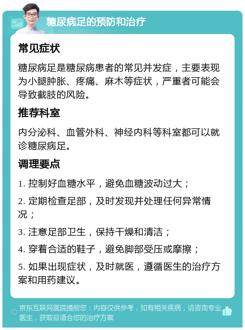 糖尿病足的预防和治疗 常见症状 糖尿病足是糖尿病患者的常见并发症，主要表现为小腿肿胀、疼痛、麻木等症状，严重者可能会导致截肢的风险。 推荐科室 内分泌科、血管外科、神经内科等科室都可以就诊糖尿病足。 调理要点 1. 控制好血糖水平，避免血糖波动过大； 2. 定期检查足部，及时发现并处理任何异常情况； 3. 注意足部卫生，保持干燥和清洁； 4. 穿着合适的鞋子，避免脚部受压或摩擦； 5. 如果出现症状，及时就医，遵循医生的治疗方案和用药建议。