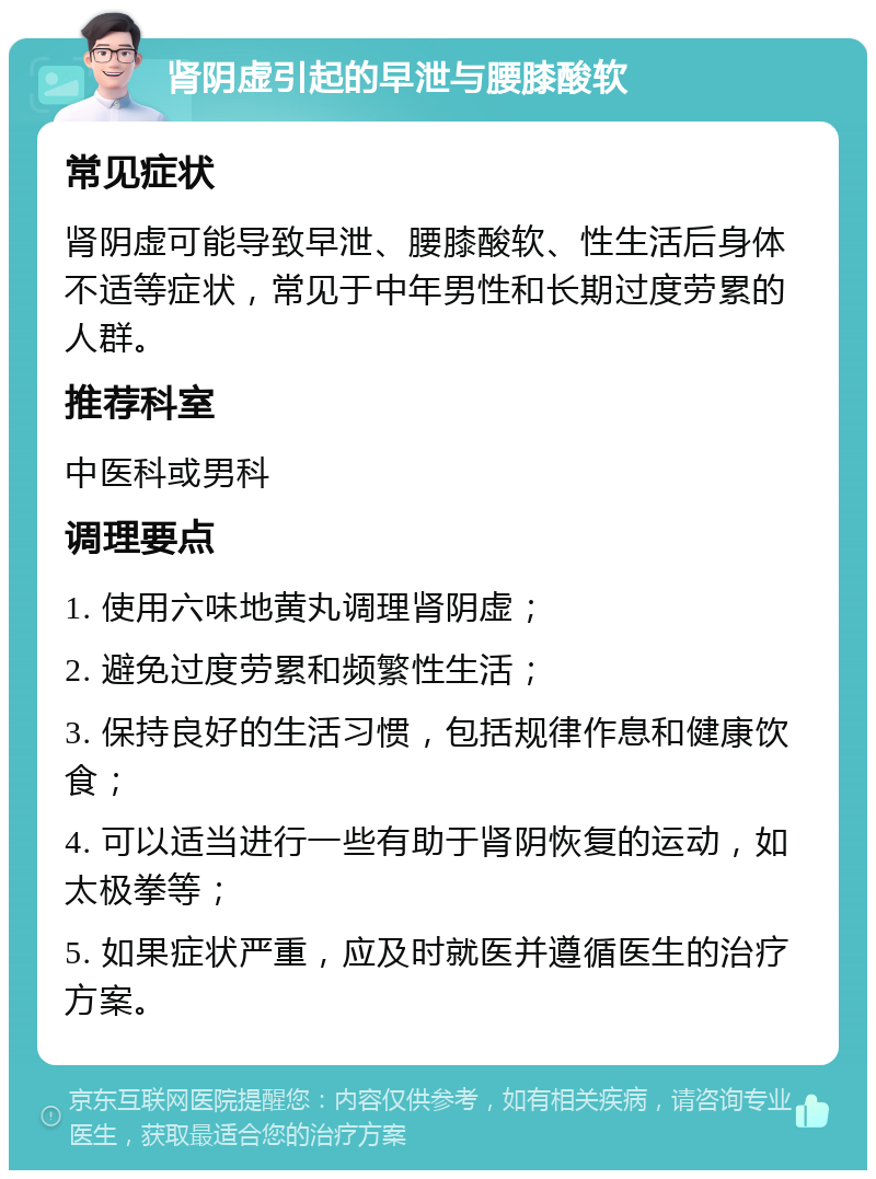 肾阴虚引起的早泄与腰膝酸软 常见症状 肾阴虚可能导致早泄、腰膝酸软、性生活后身体不适等症状，常见于中年男性和长期过度劳累的人群。 推荐科室 中医科或男科 调理要点 1. 使用六味地黄丸调理肾阴虚； 2. 避免过度劳累和频繁性生活； 3. 保持良好的生活习惯，包括规律作息和健康饮食； 4. 可以适当进行一些有助于肾阴恢复的运动，如太极拳等； 5. 如果症状严重，应及时就医并遵循医生的治疗方案。