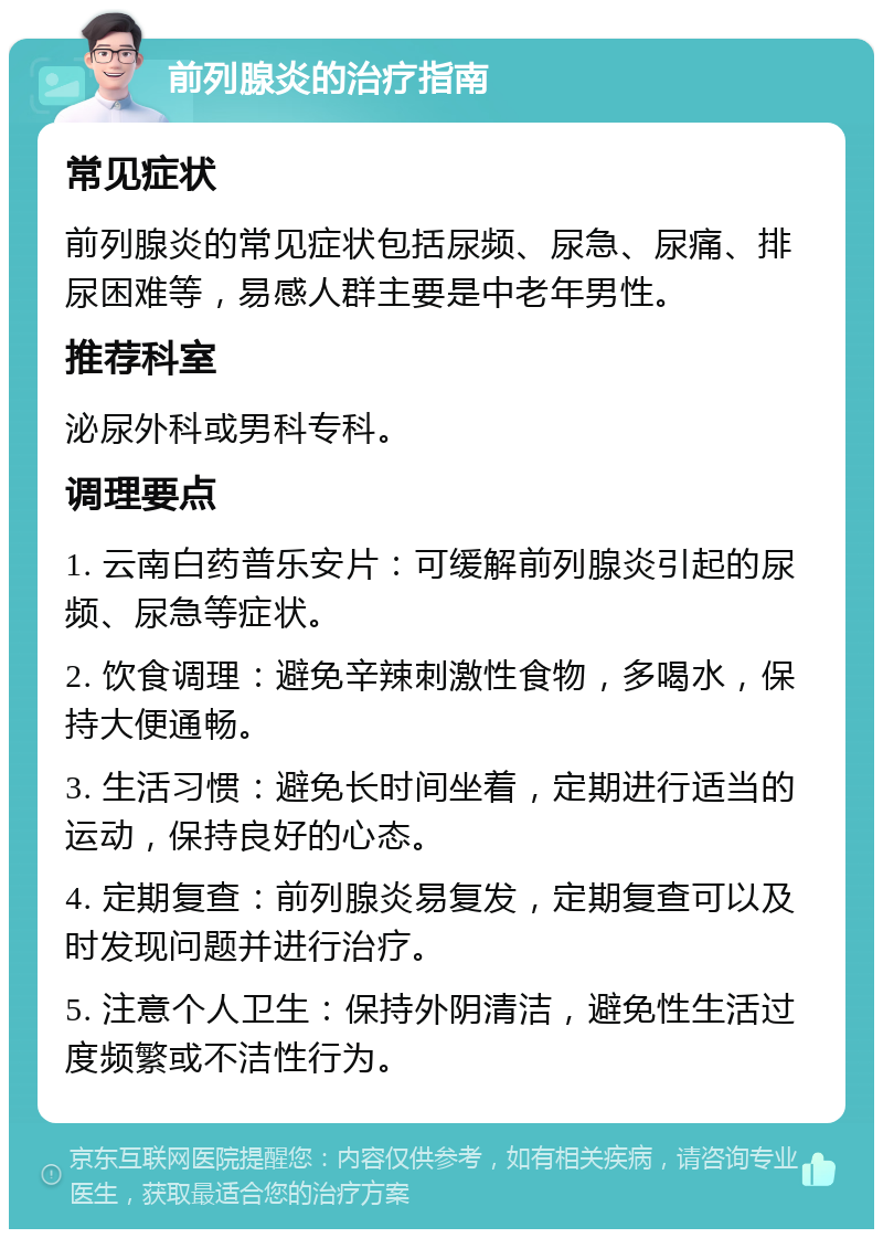 前列腺炎的治疗指南 常见症状 前列腺炎的常见症状包括尿频、尿急、尿痛、排尿困难等，易感人群主要是中老年男性。 推荐科室 泌尿外科或男科专科。 调理要点 1. 云南白药普乐安片：可缓解前列腺炎引起的尿频、尿急等症状。 2. 饮食调理：避免辛辣刺激性食物，多喝水，保持大便通畅。 3. 生活习惯：避免长时间坐着，定期进行适当的运动，保持良好的心态。 4. 定期复查：前列腺炎易复发，定期复查可以及时发现问题并进行治疗。 5. 注意个人卫生：保持外阴清洁，避免性生活过度频繁或不洁性行为。