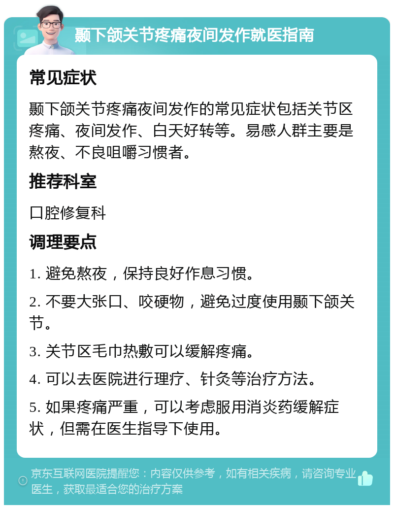 颞下颌关节疼痛夜间发作就医指南 常见症状 颞下颌关节疼痛夜间发作的常见症状包括关节区疼痛、夜间发作、白天好转等。易感人群主要是熬夜、不良咀嚼习惯者。 推荐科室 口腔修复科 调理要点 1. 避免熬夜，保持良好作息习惯。 2. 不要大张口、咬硬物，避免过度使用颞下颌关节。 3. 关节区毛巾热敷可以缓解疼痛。 4. 可以去医院进行理疗、针灸等治疗方法。 5. 如果疼痛严重，可以考虑服用消炎药缓解症状，但需在医生指导下使用。