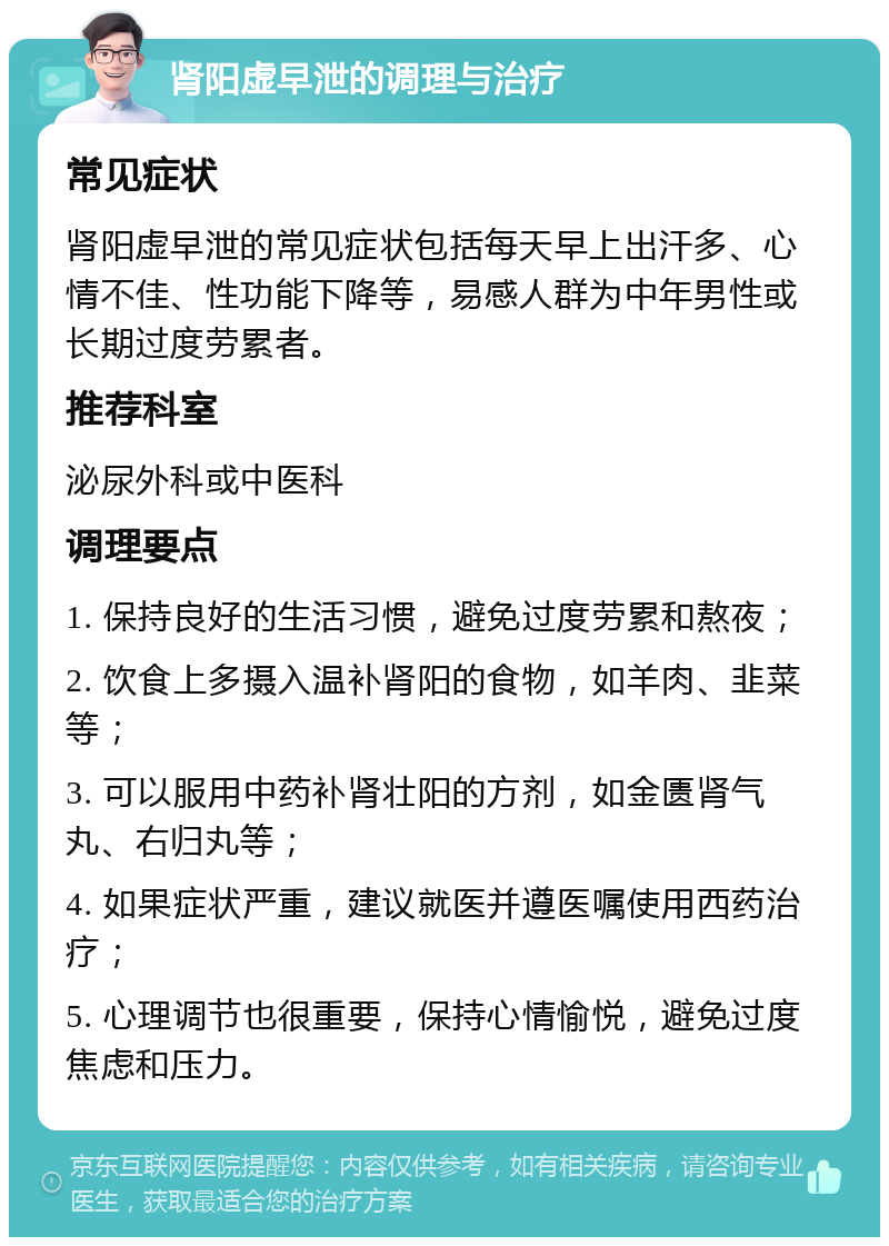 肾阳虚早泄的调理与治疗 常见症状 肾阳虚早泄的常见症状包括每天早上出汗多、心情不佳、性功能下降等，易感人群为中年男性或长期过度劳累者。 推荐科室 泌尿外科或中医科 调理要点 1. 保持良好的生活习惯，避免过度劳累和熬夜； 2. 饮食上多摄入温补肾阳的食物，如羊肉、韭菜等； 3. 可以服用中药补肾壮阳的方剂，如金匮肾气丸、右归丸等； 4. 如果症状严重，建议就医并遵医嘱使用西药治疗； 5. 心理调节也很重要，保持心情愉悦，避免过度焦虑和压力。