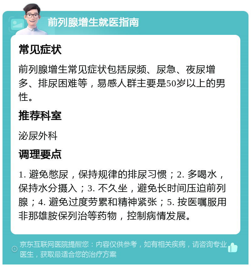 前列腺增生就医指南 常见症状 前列腺增生常见症状包括尿频、尿急、夜尿增多、排尿困难等，易感人群主要是50岁以上的男性。 推荐科室 泌尿外科 调理要点 1. 避免憋尿，保持规律的排尿习惯；2. 多喝水，保持水分摄入；3. 不久坐，避免长时间压迫前列腺；4. 避免过度劳累和精神紧张；5. 按医嘱服用非那雄胺保列治等药物，控制病情发展。