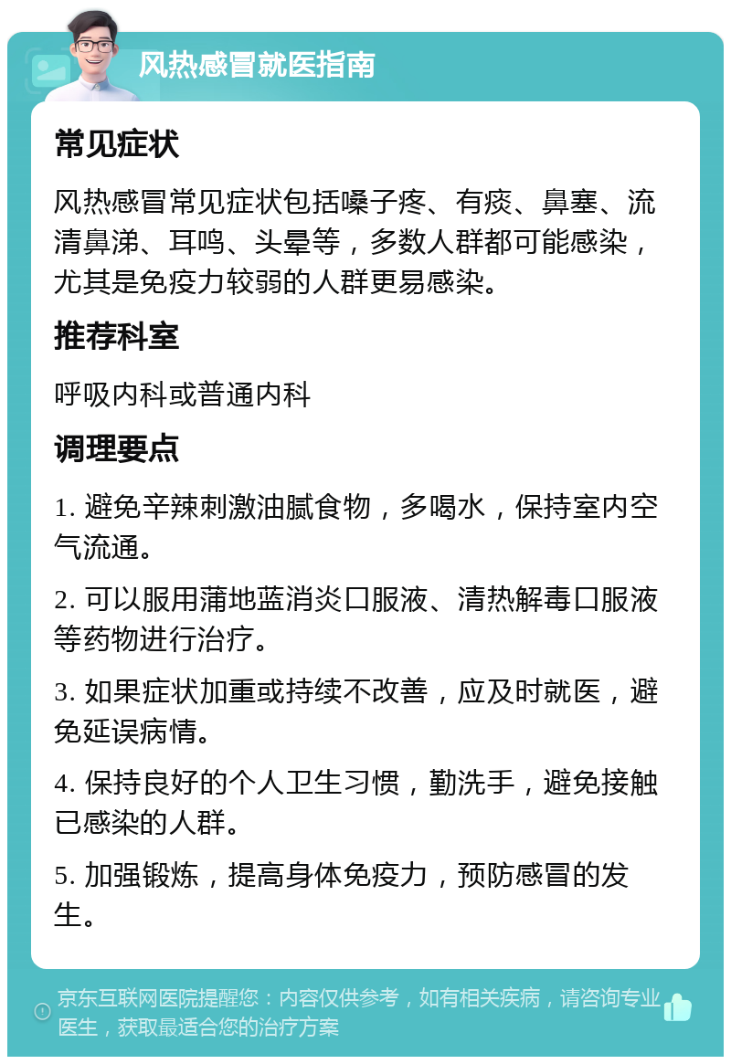 风热感冒就医指南 常见症状 风热感冒常见症状包括嗓子疼、有痰、鼻塞、流清鼻涕、耳鸣、头晕等，多数人群都可能感染，尤其是免疫力较弱的人群更易感染。 推荐科室 呼吸内科或普通内科 调理要点 1. 避免辛辣刺激油腻食物，多喝水，保持室内空气流通。 2. 可以服用蒲地蓝消炎口服液、清热解毒口服液等药物进行治疗。 3. 如果症状加重或持续不改善，应及时就医，避免延误病情。 4. 保持良好的个人卫生习惯，勤洗手，避免接触已感染的人群。 5. 加强锻炼，提高身体免疫力，预防感冒的发生。