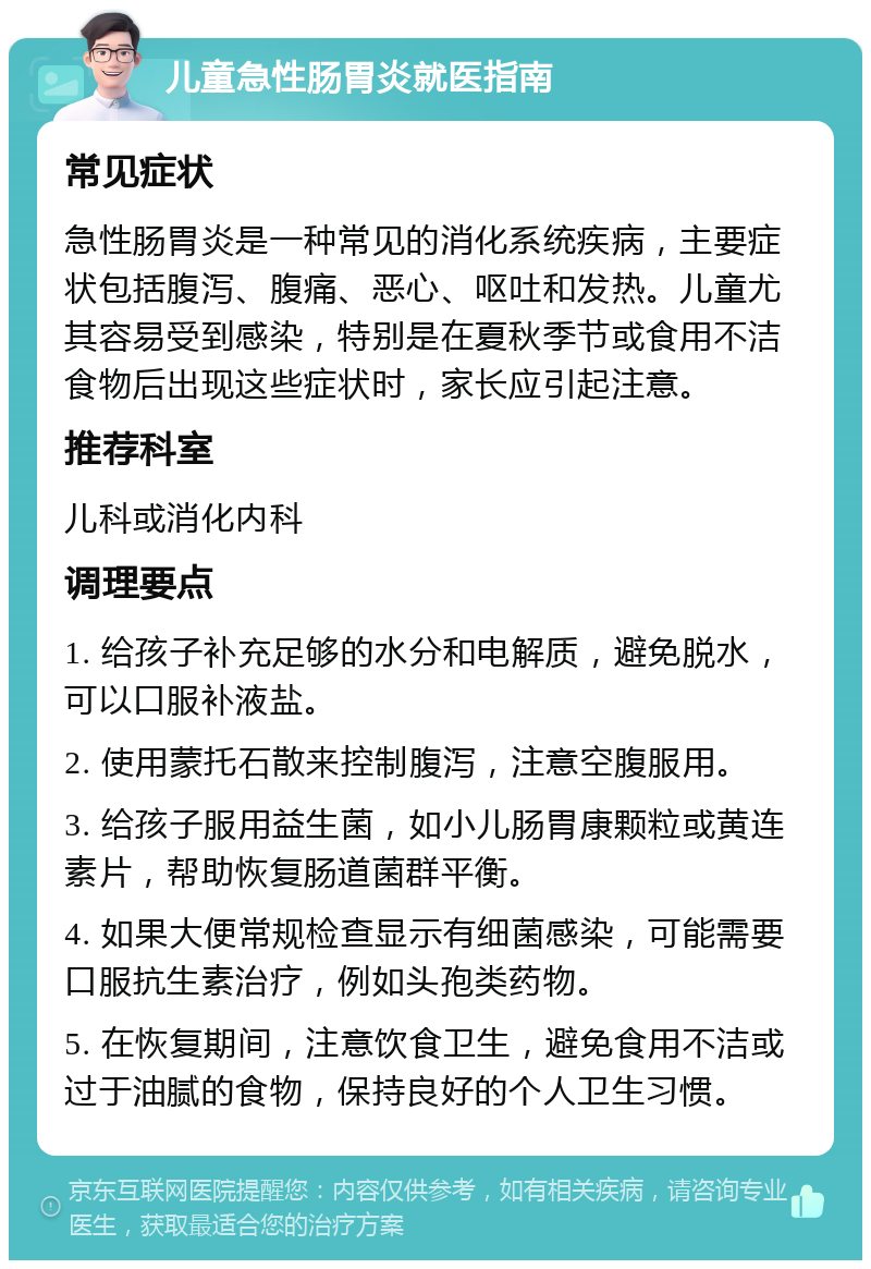 儿童急性肠胃炎就医指南 常见症状 急性肠胃炎是一种常见的消化系统疾病，主要症状包括腹泻、腹痛、恶心、呕吐和发热。儿童尤其容易受到感染，特别是在夏秋季节或食用不洁食物后出现这些症状时，家长应引起注意。 推荐科室 儿科或消化内科 调理要点 1. 给孩子补充足够的水分和电解质，避免脱水，可以口服补液盐。 2. 使用蒙托石散来控制腹泻，注意空腹服用。 3. 给孩子服用益生菌，如小儿肠胃康颗粒或黄连素片，帮助恢复肠道菌群平衡。 4. 如果大便常规检查显示有细菌感染，可能需要口服抗生素治疗，例如头孢类药物。 5. 在恢复期间，注意饮食卫生，避免食用不洁或过于油腻的食物，保持良好的个人卫生习惯。