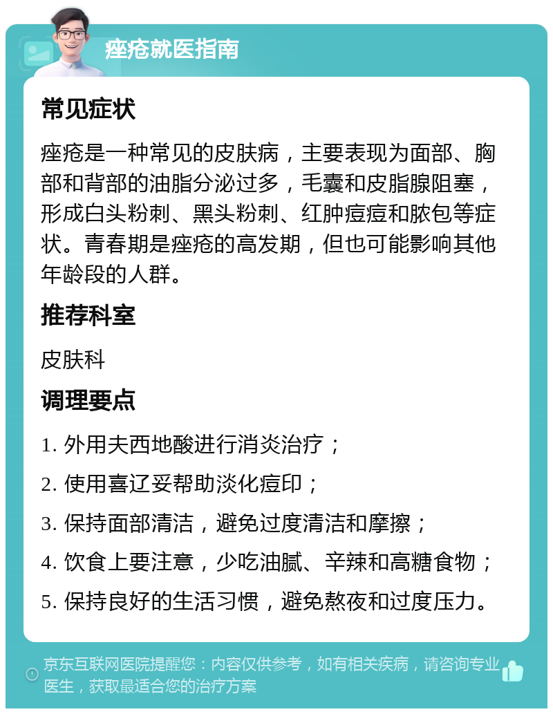 痤疮就医指南 常见症状 痤疮是一种常见的皮肤病，主要表现为面部、胸部和背部的油脂分泌过多，毛囊和皮脂腺阻塞，形成白头粉刺、黑头粉刺、红肿痘痘和脓包等症状。青春期是痤疮的高发期，但也可能影响其他年龄段的人群。 推荐科室 皮肤科 调理要点 1. 外用夫西地酸进行消炎治疗； 2. 使用喜辽妥帮助淡化痘印； 3. 保持面部清洁，避免过度清洁和摩擦； 4. 饮食上要注意，少吃油腻、辛辣和高糖食物； 5. 保持良好的生活习惯，避免熬夜和过度压力。