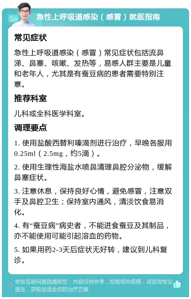 急性上呼吸道感染（感冒）就医指南 常见症状 急性上呼吸道感染（感冒）常见症状包括流鼻涕、鼻塞、咳嗽、发热等，易感人群主要是儿童和老年人，尤其是有蚕豆病的患者需要特别注意。 推荐科室 儿科或全科医学科室。 调理要点 1. 使用盐酸西替利嗪滴剂进行治疗，早晚各服用0.25ml（2.5mg，约5滴）。 2. 使用生理性海盐水喷鼻清理鼻腔分泌物，缓解鼻塞症状。 3. 注意休息，保持良好心情，避免感冒，注意双手及鼻腔卫生；保持室内通风，清淡饮食易消化。 4. 有“蚕豆病”病史者，不能进食蚕豆及其制品，亦不能使用可能引起溶血的药物。 5. 如果用药2-3天后症状无好转，建议到儿科复诊。