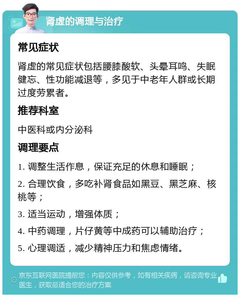 肾虚的调理与治疗 常见症状 肾虚的常见症状包括腰膝酸软、头晕耳鸣、失眠健忘、性功能减退等，多见于中老年人群或长期过度劳累者。 推荐科室 中医科或内分泌科 调理要点 1. 调整生活作息，保证充足的休息和睡眠； 2. 合理饮食，多吃补肾食品如黑豆、黑芝麻、核桃等； 3. 适当运动，增强体质； 4. 中药调理，片仔黄等中成药可以辅助治疗； 5. 心理调适，减少精神压力和焦虑情绪。