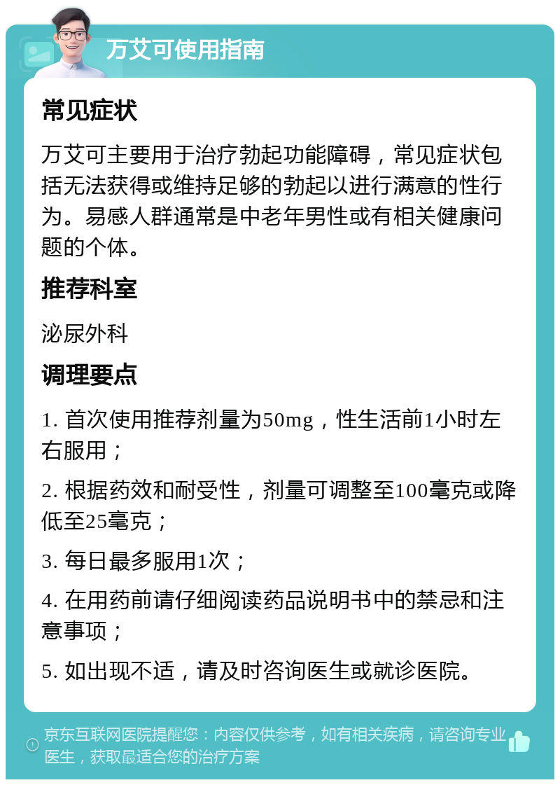 万艾可使用指南 常见症状 万艾可主要用于治疗勃起功能障碍，常见症状包括无法获得或维持足够的勃起以进行满意的性行为。易感人群通常是中老年男性或有相关健康问题的个体。 推荐科室 泌尿外科 调理要点 1. 首次使用推荐剂量为50mg，性生活前1小时左右服用； 2. 根据药效和耐受性，剂量可调整至100毫克或降低至25毫克； 3. 每日最多服用1次； 4. 在用药前请仔细阅读药品说明书中的禁忌和注意事项； 5. 如出现不适，请及时咨询医生或就诊医院。