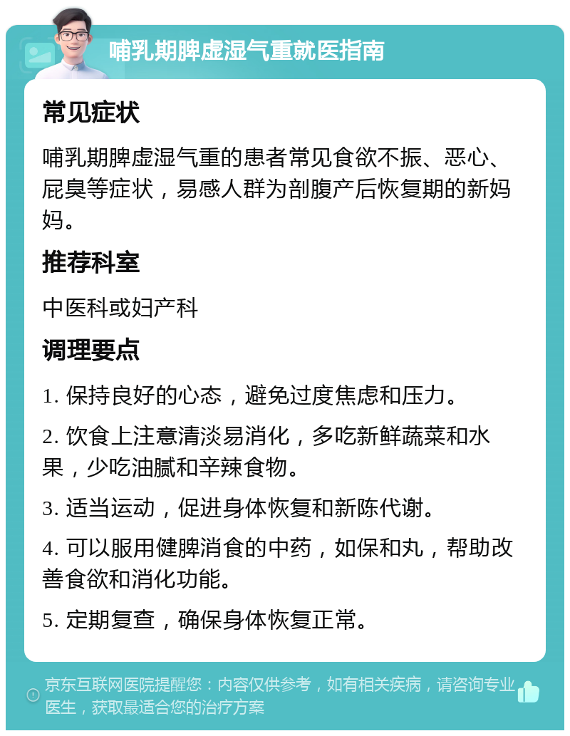 哺乳期脾虚湿气重就医指南 常见症状 哺乳期脾虚湿气重的患者常见食欲不振、恶心、屁臭等症状，易感人群为剖腹产后恢复期的新妈妈。 推荐科室 中医科或妇产科 调理要点 1. 保持良好的心态，避免过度焦虑和压力。 2. 饮食上注意清淡易消化，多吃新鲜蔬菜和水果，少吃油腻和辛辣食物。 3. 适当运动，促进身体恢复和新陈代谢。 4. 可以服用健脾消食的中药，如保和丸，帮助改善食欲和消化功能。 5. 定期复查，确保身体恢复正常。