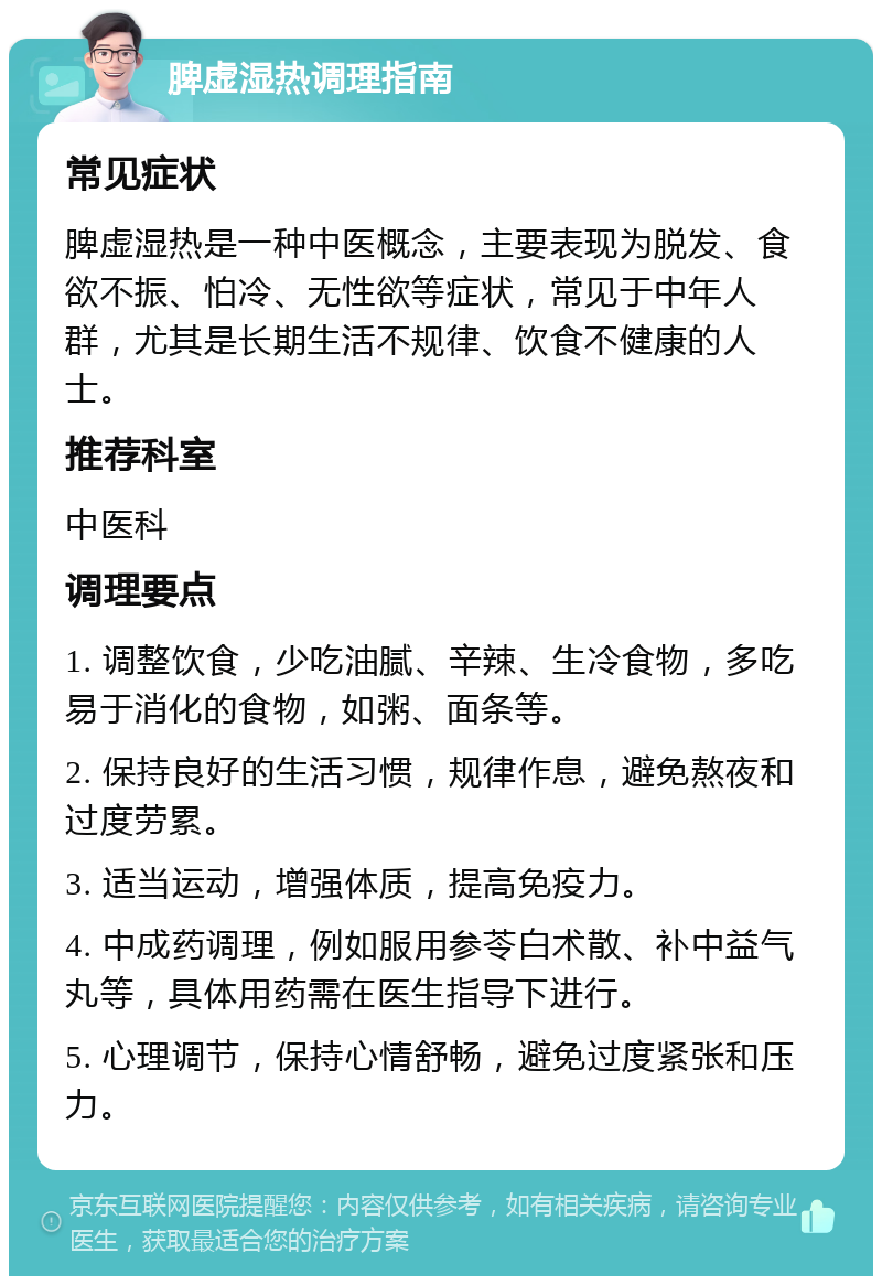 脾虚湿热调理指南 常见症状 脾虚湿热是一种中医概念，主要表现为脱发、食欲不振、怕冷、无性欲等症状，常见于中年人群，尤其是长期生活不规律、饮食不健康的人士。 推荐科室 中医科 调理要点 1. 调整饮食，少吃油腻、辛辣、生冷食物，多吃易于消化的食物，如粥、面条等。 2. 保持良好的生活习惯，规律作息，避免熬夜和过度劳累。 3. 适当运动，增强体质，提高免疫力。 4. 中成药调理，例如服用参苓白术散、补中益气丸等，具体用药需在医生指导下进行。 5. 心理调节，保持心情舒畅，避免过度紧张和压力。