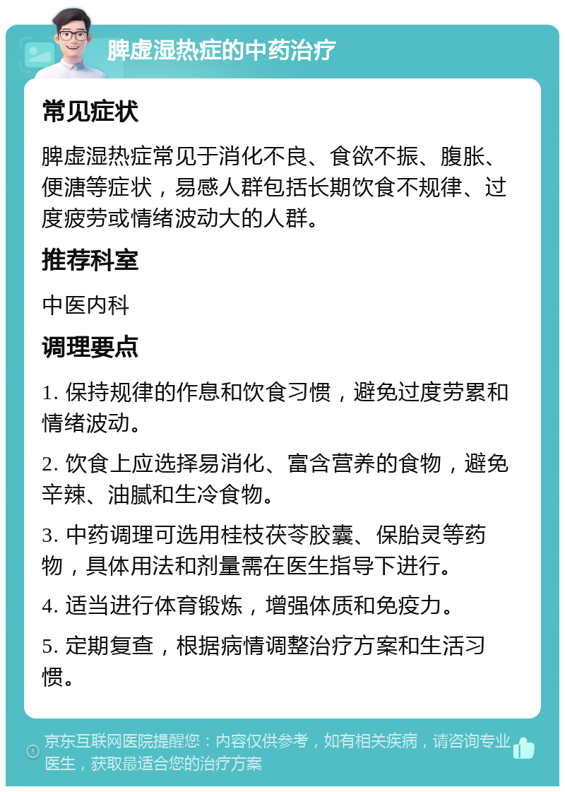 脾虚湿热症的中药治疗 常见症状 脾虚湿热症常见于消化不良、食欲不振、腹胀、便溏等症状，易感人群包括长期饮食不规律、过度疲劳或情绪波动大的人群。 推荐科室 中医内科 调理要点 1. 保持规律的作息和饮食习惯，避免过度劳累和情绪波动。 2. 饮食上应选择易消化、富含营养的食物，避免辛辣、油腻和生冷食物。 3. 中药调理可选用桂枝茯苓胶囊、保胎灵等药物，具体用法和剂量需在医生指导下进行。 4. 适当进行体育锻炼，增强体质和免疫力。 5. 定期复查，根据病情调整治疗方案和生活习惯。