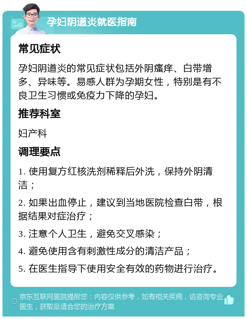 孕妇阴道炎就医指南 常见症状 孕妇阴道炎的常见症状包括外阴瘙痒、白带增多、异味等。易感人群为孕期女性，特别是有不良卫生习惯或免疫力下降的孕妇。 推荐科室 妇产科 调理要点 1. 使用复方红核洗剂稀释后外洗，保持外阴清洁； 2. 如果出血停止，建议到当地医院检查白带，根据结果对症治疗； 3. 注意个人卫生，避免交叉感染； 4. 避免使用含有刺激性成分的清洁产品； 5. 在医生指导下使用安全有效的药物进行治疗。