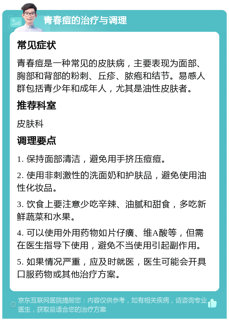 青春痘的治疗与调理 常见症状 青春痘是一种常见的皮肤病，主要表现为面部、胸部和背部的粉刺、丘疹、脓疱和结节。易感人群包括青少年和成年人，尤其是油性皮肤者。 推荐科室 皮肤科 调理要点 1. 保持面部清洁，避免用手挤压痘痘。 2. 使用非刺激性的洗面奶和护肤品，避免使用油性化妆品。 3. 饮食上要注意少吃辛辣、油腻和甜食，多吃新鲜蔬菜和水果。 4. 可以使用外用药物如片仔癀、维A酸等，但需在医生指导下使用，避免不当使用引起副作用。 5. 如果情况严重，应及时就医，医生可能会开具口服药物或其他治疗方案。