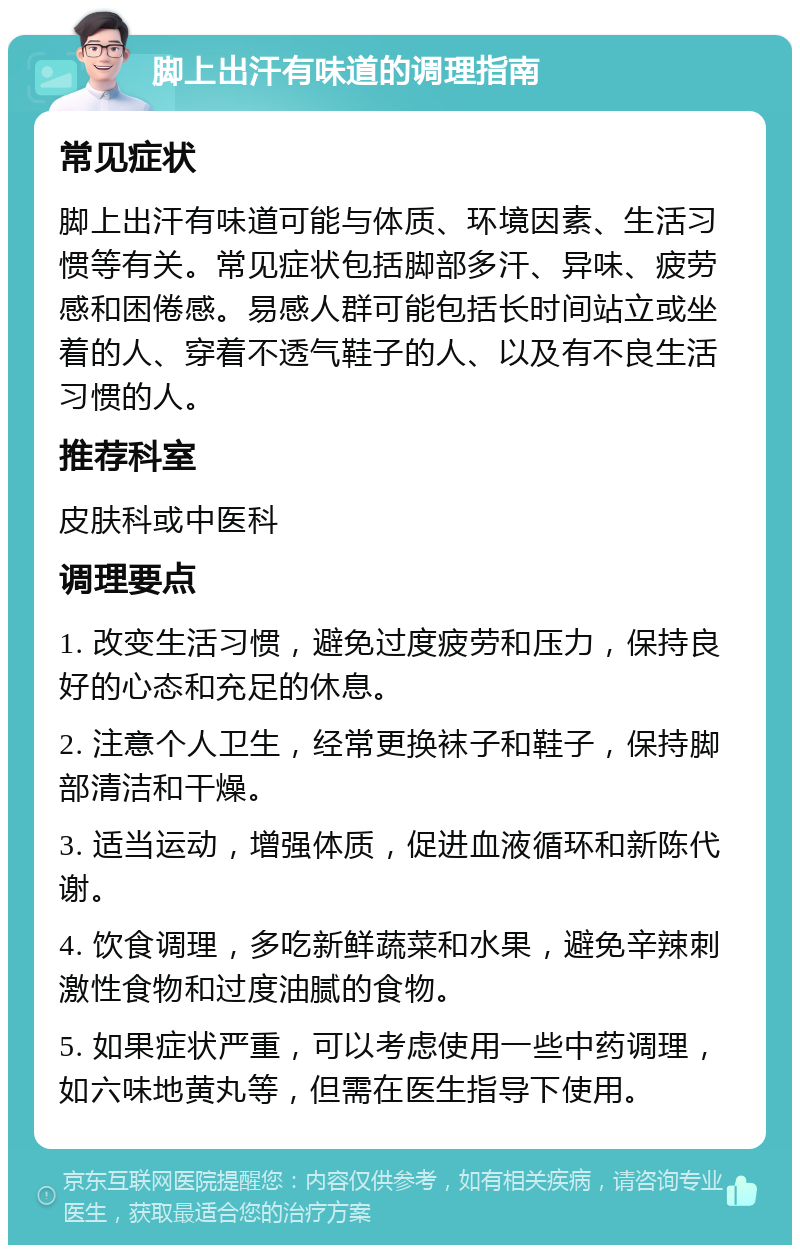 脚上出汗有味道的调理指南 常见症状 脚上出汗有味道可能与体质、环境因素、生活习惯等有关。常见症状包括脚部多汗、异味、疲劳感和困倦感。易感人群可能包括长时间站立或坐着的人、穿着不透气鞋子的人、以及有不良生活习惯的人。 推荐科室 皮肤科或中医科 调理要点 1. 改变生活习惯，避免过度疲劳和压力，保持良好的心态和充足的休息。 2. 注意个人卫生，经常更换袜子和鞋子，保持脚部清洁和干燥。 3. 适当运动，增强体质，促进血液循环和新陈代谢。 4. 饮食调理，多吃新鲜蔬菜和水果，避免辛辣刺激性食物和过度油腻的食物。 5. 如果症状严重，可以考虑使用一些中药调理，如六味地黄丸等，但需在医生指导下使用。