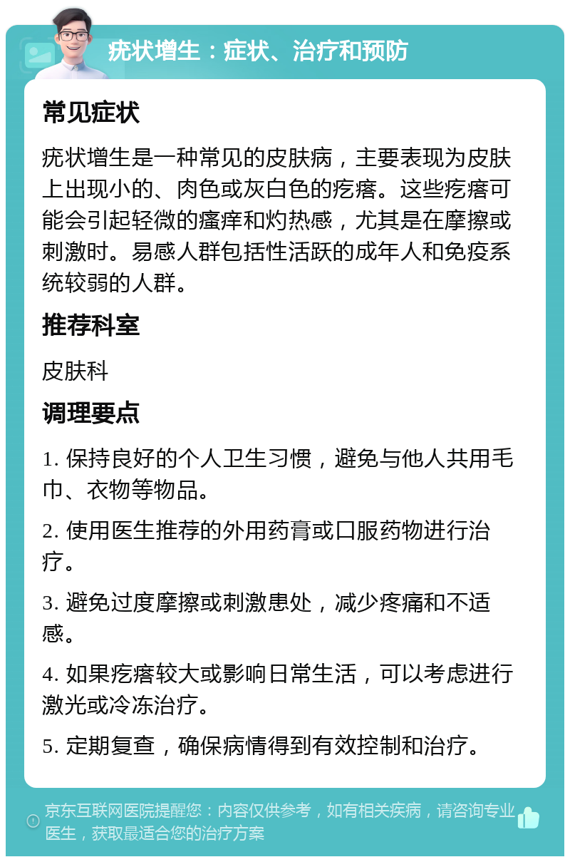 疣状增生：症状、治疗和预防 常见症状 疣状增生是一种常见的皮肤病，主要表现为皮肤上出现小的、肉色或灰白色的疙瘩。这些疙瘩可能会引起轻微的瘙痒和灼热感，尤其是在摩擦或刺激时。易感人群包括性活跃的成年人和免疫系统较弱的人群。 推荐科室 皮肤科 调理要点 1. 保持良好的个人卫生习惯，避免与他人共用毛巾、衣物等物品。 2. 使用医生推荐的外用药膏或口服药物进行治疗。 3. 避免过度摩擦或刺激患处，减少疼痛和不适感。 4. 如果疙瘩较大或影响日常生活，可以考虑进行激光或冷冻治疗。 5. 定期复查，确保病情得到有效控制和治疗。